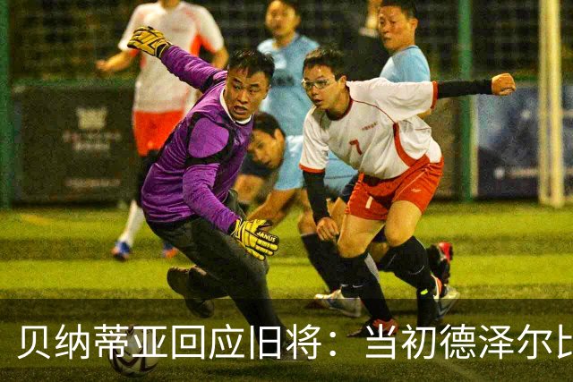 贝纳蒂亚回应旧将：当初德泽尔比施压要求续约你，但之后你松懈了